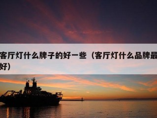 客厅灯什么牌子的好一些（客厅灯什么品牌最好）