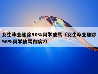 女生毕业删除90%同学被骂（女生毕业删除90%同学被骂有病2）