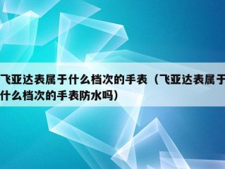 飞亚达表属于什么档次的手表（飞亚达表属于什么档次的手表防水吗）