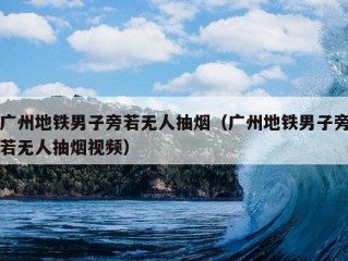 广州地铁男子旁若无人抽烟（广州地铁男子旁若无人抽烟视频）