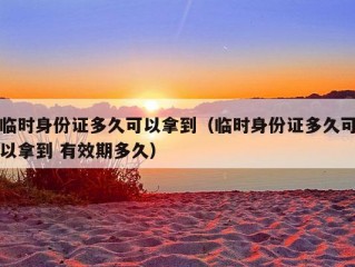 临时身份证多久可以拿到（临时身份证多久可以拿到 有效期多久）