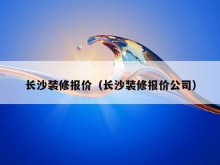 长沙装修报价（长沙装修报价公司）