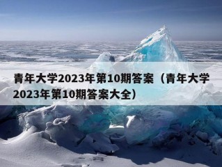 青年大学2023年第10期答案（青年大学2023年第10期答案大全）