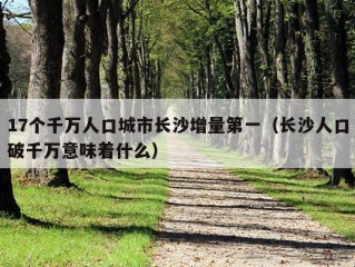 17个千万人口城市长沙增量第一（长沙人口破千万意味着什么）