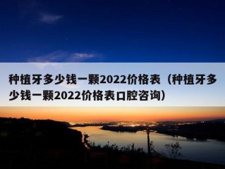 种植牙多少钱一颗2022价格表（种植牙多少钱一颗2022价格表口腔咨询）