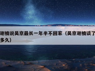 谢楠说吴京最长一年半不回家（吴京谢楠谈了多久）