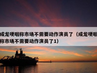 成龙哽咽称市场不需要动作演员了（成龙哽咽称市场不需要动作演员了1）