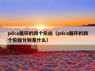 pdca循环的四个阶段（pdca循环的四个阶段分别是什么）