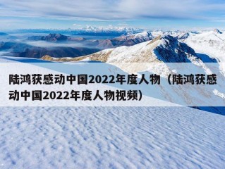 陆鸿获感动中国2022年度人物（陆鸿获感动中国2022年度人物视频）