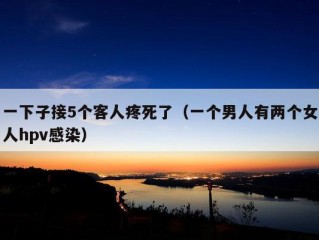 一下子接5个客人疼死了（一个男人有两个女人hpv感染）