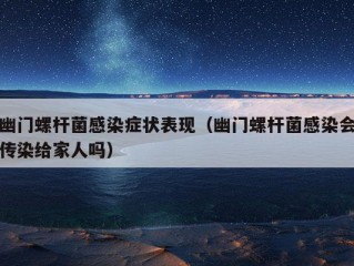 幽门螺杆菌感染症状表现（幽门螺杆菌感染会传染给家人吗）