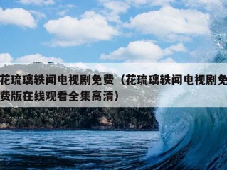 花琉璃轶闻电视剧免费（花琉璃轶闻电视剧免费版在线观看全集高清）