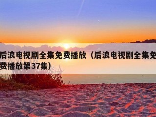 后浪电视剧全集免费播放（后浪电视剧全集免费播放第37集）