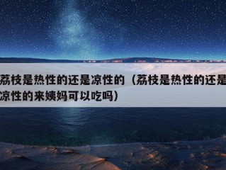 荔枝是热性的还是凉性的（荔枝是热性的还是凉性的来姨妈可以吃吗）