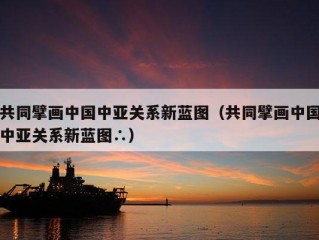 共同擘画中国中亚关系新蓝图（共同擘画中国中亚关系新蓝图∴）