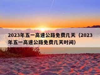 2023年五一高速公路免费几天（2023年五一高速公路免费几天时间）