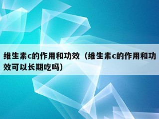 维生素c的作用和功效（维生素c的作用和功效可以长期吃吗）