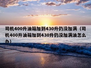 司机400升油箱加到430升仍没加满（司机400升油箱加到430升仍没加满油怎么办）