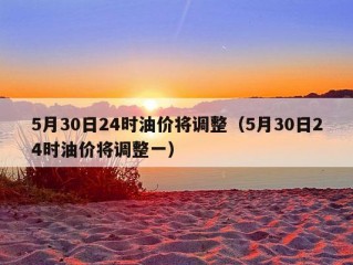 5月30日24时油价将调整（5月30日24时油价将调整一）