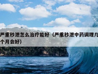 严重秒泄怎么治疗能好（严重秒泄中药调理几个月会好）