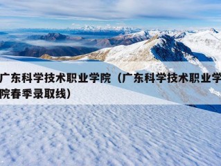 广东科学技术职业学院（广东科学技术职业学院春季录取线）