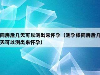 同房后几天可以测出来怀孕（测孕棒同房后几天可以测出来怀孕）