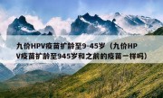 九价HPV疫苗扩龄至9-45岁（九价HPV疫苗扩龄至945岁和之前的疫苗一样吗）