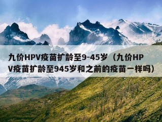 九价HPV疫苗扩龄至9-45岁（九价HPV疫苗扩龄至945岁和之前的疫苗一样吗）