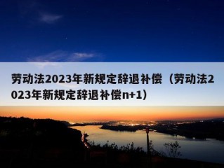 劳动法2023年新规定辞退补偿（劳动法2023年新规定辞退补偿n+1）