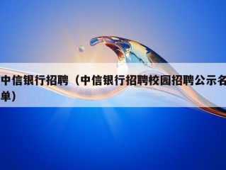 中信银行招聘（中信银行招聘校园招聘公示名单）