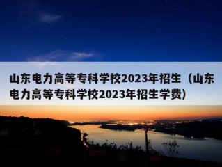 山东电力高等专科学校2023年招生（山东电力高等专科学校2023年招生学费）