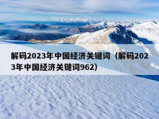 解码2023年中国经济关键词（解码2023年中国经济关键词962）