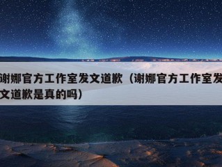 谢娜官方工作室发文道歉（谢娜官方工作室发文道歉是真的吗）