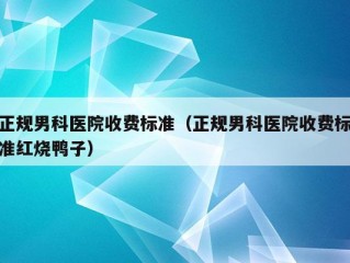 正规男科医院收费标准（正规男科医院收费标准红烧鸭子）