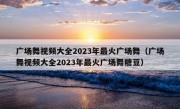 广场舞视频大全2023年最火广场舞（广场舞视频大全2023年最火广场舞糖豆）