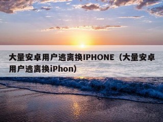 大量安卓用户逃离换IPHONE（大量安卓用户逃离换iPhon）