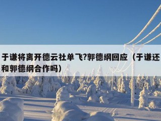 于谦将离开德云社单飞?郭德纲回应（于谦还和郭德纲合作吗）