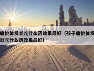 扁桃体发炎吃什么药效果最好（孩子扁桃体发炎吃什么药效果最好）