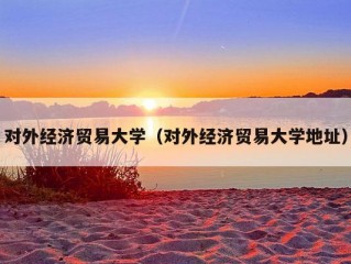 对外经济贸易大学（对外经济贸易大学地址）