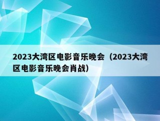 2023大湾区电影音乐晚会（2023大湾区电影音乐晚会肖战）