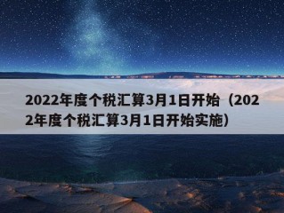 2022年度个税汇算3月1日开始（2022年度个税汇算3月1日开始实施）