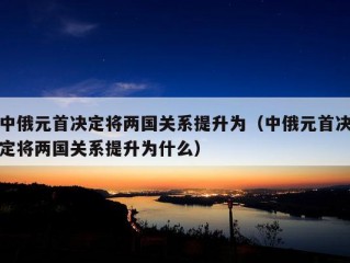 中俄元首决定将两国关系提升为（中俄元首决定将两国关系提升为什么）