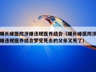 曝长峰医院涉嫌违规医养结合（曝长峰医院涉嫌违规医养结合梦见死去的父亲又死了）