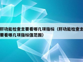 肝功能检查主要看哪几项指标（肝功能检查主要看哪几项指标值范围）