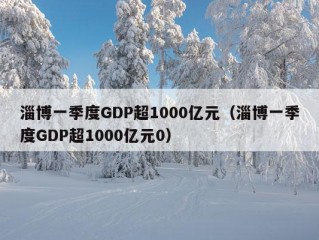 淄博一季度GDP超1000亿元（淄博一季度GDP超1000亿元0）