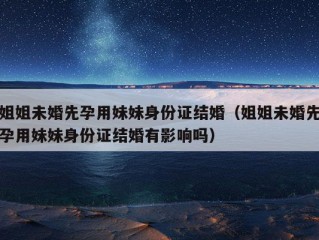 姐姐未婚先孕用妹妹身份证结婚（姐姐未婚先孕用妹妹身份证结婚有影响吗）