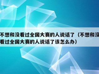 不想和没看过全国大赛的人说话了（不想和没看过全国大赛的人说话了该怎么办）