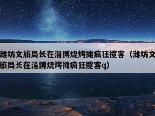 潍坊文旅局长在淄博烧烤摊疯狂揽客（潍坊文旅局长在淄博烧烤摊疯狂揽客q）