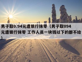 男子取0.94元遭银行抹零（男子取094元遭银行抹零 工作人员一块钱以下的都不给）