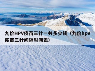 九价HPV疫苗三针一共多少钱（九价hpv疫苗三针间隔时间表）